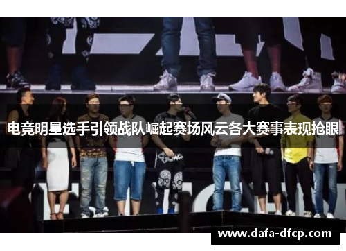 电竞明星选手引领战队崛起赛场风云各大赛事表现抢眼