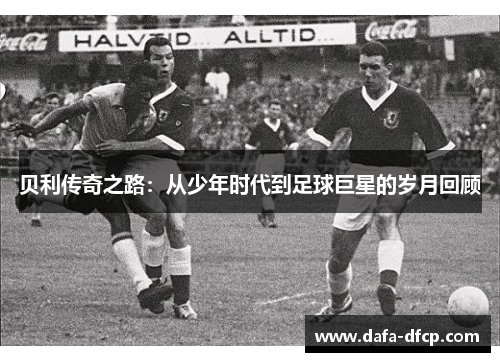 贝利传奇之路:从少年时代到足球巨星的岁月回顾 贝利传奇之路:从少年时代到足球巨星的岁月回顾