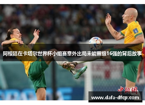 阿根廷在卡塔尔世界杯小组赛意外出局未能晋级16强的背后故事 阿根廷在卡塔尔世界杯小组赛意外出局未能晋级16强的背后故事
