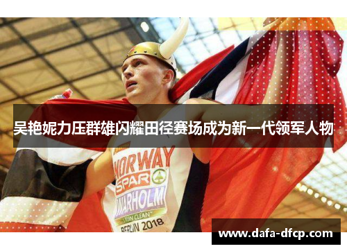 吴艳妮力压群雄闪耀田径赛场成为新一代领军人物