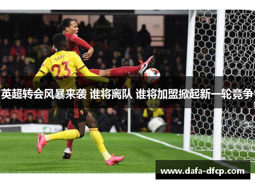 英超转会风暴来袭 谁将离队 谁将加盟掀起新一轮竞争