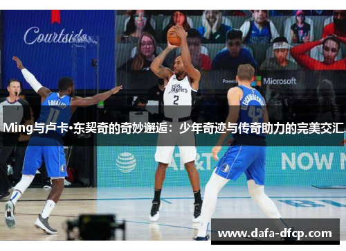 Ming与卢卡·东契奇的奇妙邂逅：少年奇迹与传奇助力的完美交汇