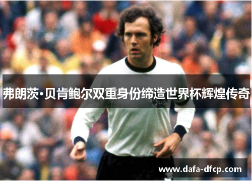 弗朗茨·贝肯鲍尔双重身份缔造世界杯辉煌传奇
