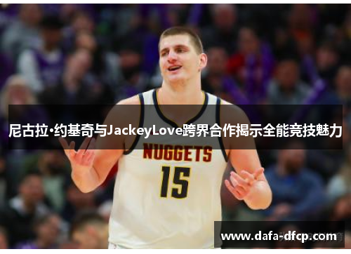 尼古拉·约基奇与JackeyLove跨界合作揭示全能竞技魅力