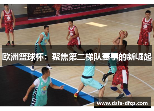 欧洲篮球杯：聚焦第二梯队赛事的新崛起
