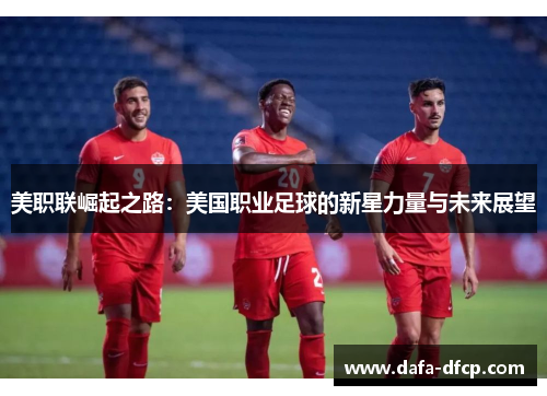 美职联崛起之路:美国职业足球的新星力量与未来展望 美职联崛起之路:美国职业足球的新星力量与未来展望
