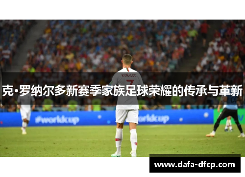 克·罗纳尔多新赛季家族足球荣耀的传承与革新