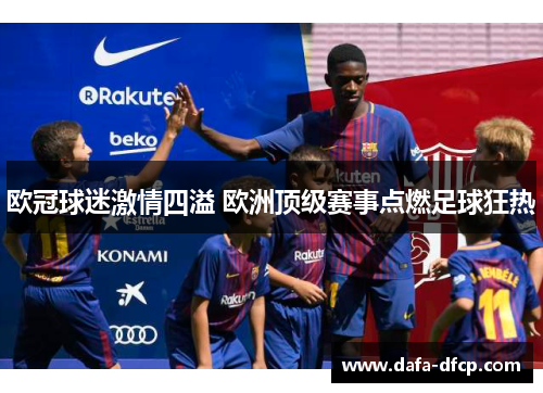 欧冠球迷激情四溢 欧洲顶级赛事点燃足球狂热