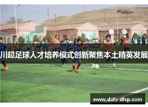川超足球人才培养模式创新聚焦本土精英发展