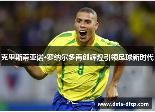 克里斯蒂亚诺·罗纳尔多再创辉煌引领足球新时代 克里斯蒂亚诺·罗纳尔多再创辉煌引领足球新时代