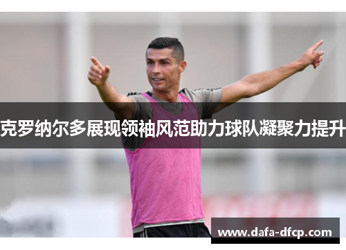 克罗纳尔多展现领袖风范助力球队凝聚力提升