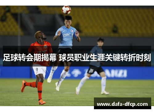 足球转会期揭幕 球员职业生涯关键转折时刻