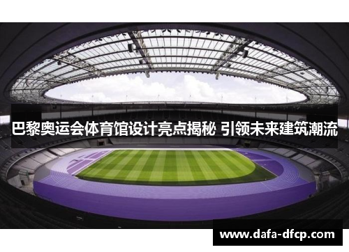 巴黎奥运会体育馆设计亮点揭秘 引领未来建筑潮流